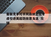 华体会官网-包含曼联竞争对手阿森纳正在考虑引进英超劲旅恩戈洛·坎特的词条