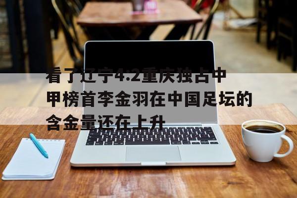 关于看了辽宁4:2重庆独占中甲榜首李金羽在中国足坛的含金量还在上升的信息