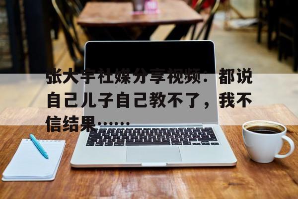 张大宇社媒分享视频：都说自己儿子自己教不了，我不信结果……的简单介绍